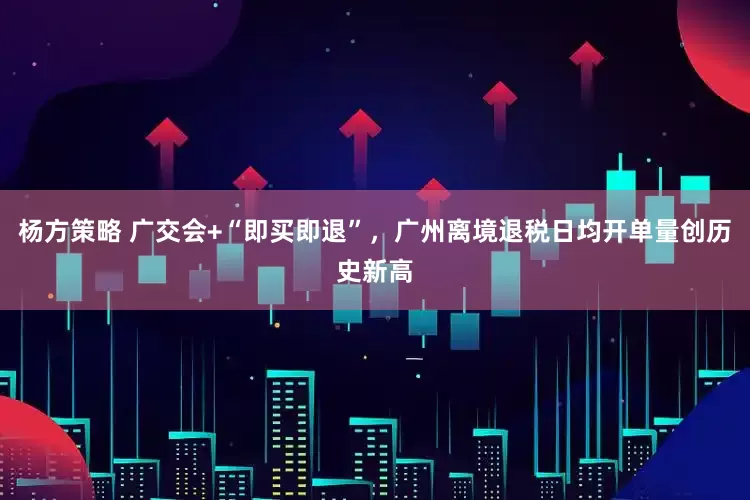杨方策略 广交会+“即买即退”，广州离境退税日均开单量创历史新高