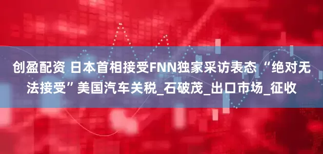 创盈配资 日本首相接受FNN独家采访表态 “绝对无法接受”美国汽车关税_石破茂_出口市场_征收