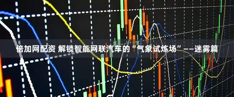 倍加网配资 解锁智能网联汽车的“气象试炼场”——迷雾篇