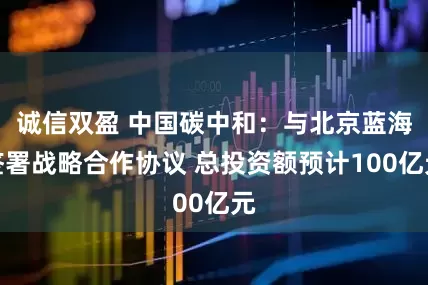 诚信双盈 中国碳中和：与北京蓝海签署战略合作协议 总投资额预计100亿元