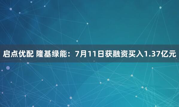 启点优配 隆基绿能：7月11日获融资买入1.37亿元