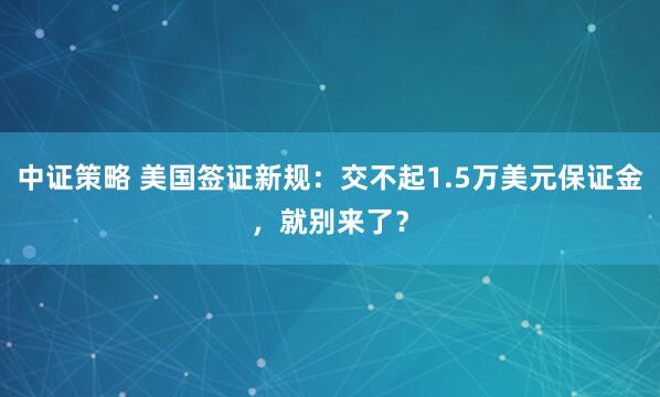 中证策略 美国签证新规：交不起1.5万美元保证金，就别来了？