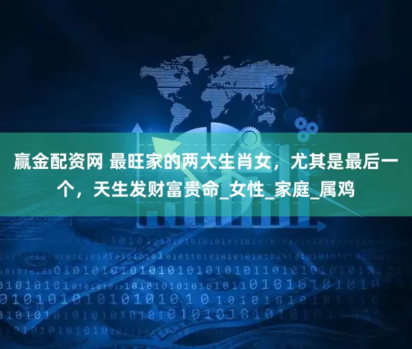 赢金配资网 最旺家的两大生肖女，尤其是最后一个，天生发财富贵命_女性_家庭_属鸡