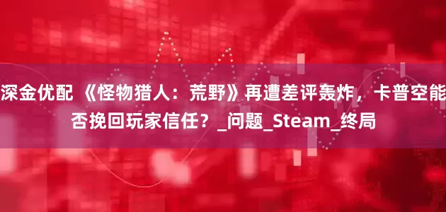 深金优配 《怪物猎人：荒野》再遭差评轰炸，卡普空能否挽回玩家信任？_问题_Steam_终局