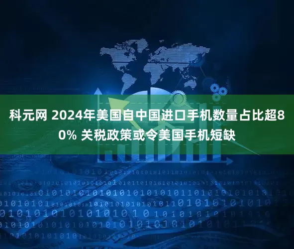 科元网 2024年美国自中国进口手机数量占比超80% 关税政策或令美国手机短缺