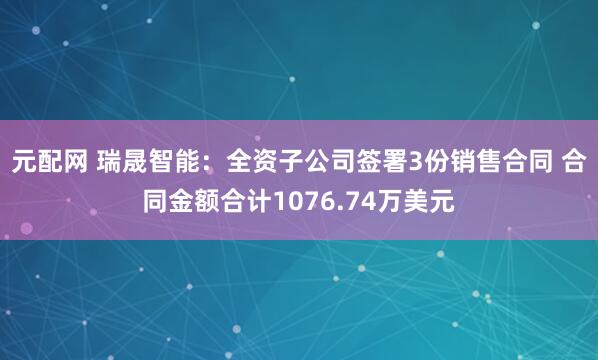 元配网 瑞晟智能：全资子公司签署3份销售合同 合同金额合计1076.74万美元