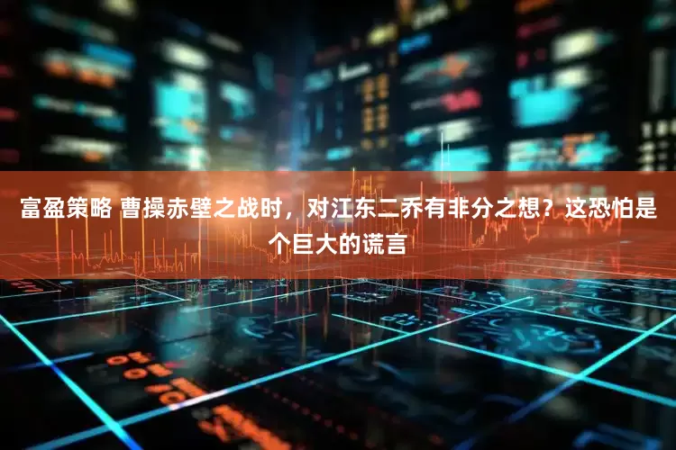 富盈策略 曹操赤壁之战时，对江东二乔有非分之想？这恐怕是个巨大的谎言