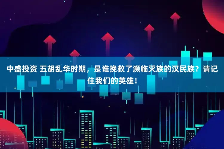 中盛投资 五胡乱华时期，是谁挽救了濒临灭族的汉民族？请记住我们的英雄！