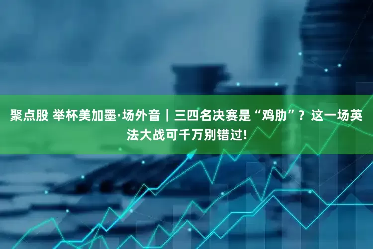聚点股 举杯美加墨·场外音｜三四名决赛是“鸡肋”？这一场英法大战可千万别错过!
