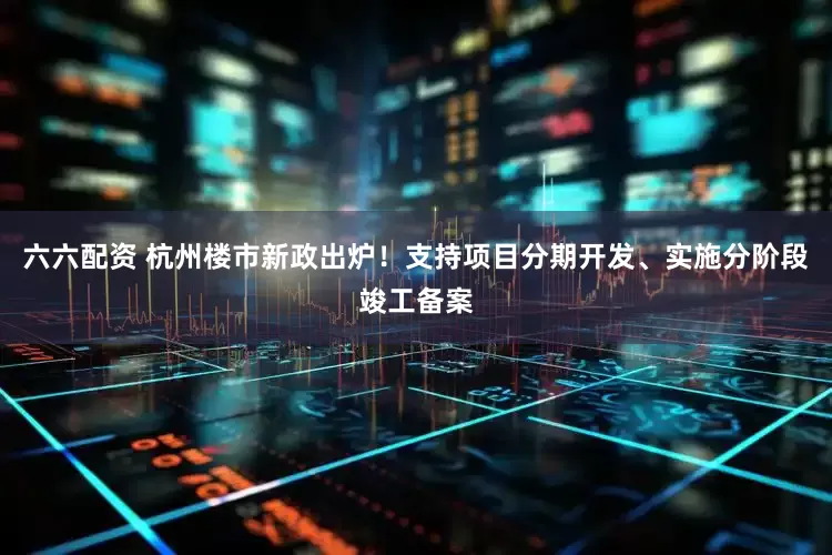 六六配资 杭州楼市新政出炉！支持项目分期开发、实施分阶段竣工备案