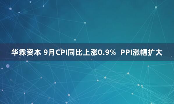 华霖资本 9月CPI同比上涨0.9%  PPI涨幅扩大